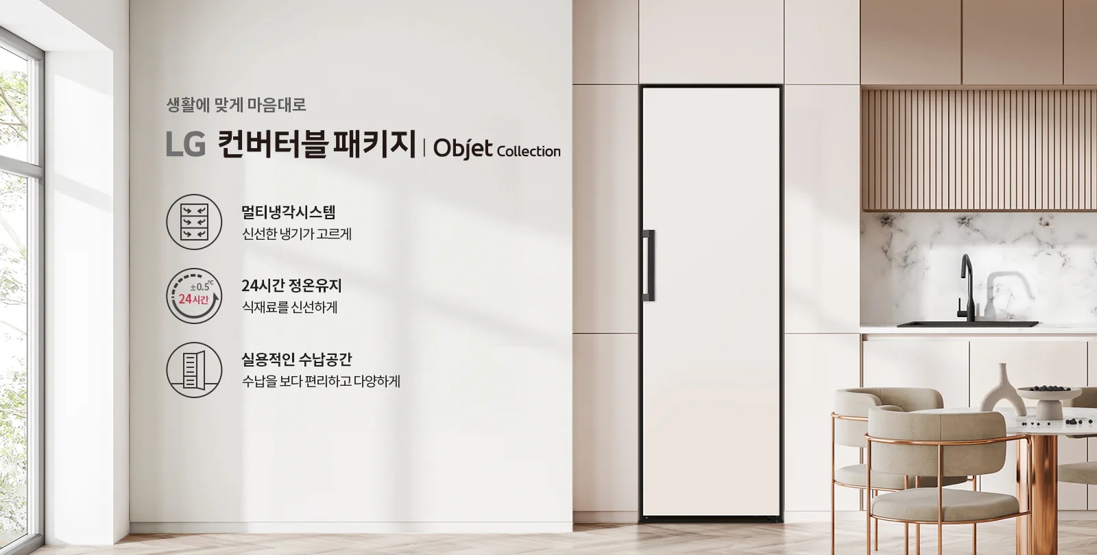 생활에 맞게 마음대로 LG 컨버터블 패키지 | Objet Collection. 멀티냉각시스템, 신선한 냉기가 고르게. 24시간 정온유지, 식재료를 신선하게. 실용적인 수납공간, 수납을 보다 편리하고 다양하게. 현대적인 주방 인테리어가 보이며, 식탁과 의자가 배치되어 있습니다.