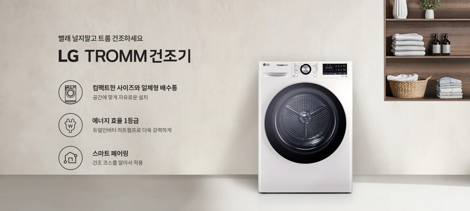 빨래 널지말고 트롬 건조하세요. LG TROMM 건조기. 컴팩트한 사이즈와 일체형 배수통, 공간에 맞게 자유로운 설치. 에너지 효율 1등급, 듀얼인버터 히트펌프로 더욱 강력하게. 스마트 페어링, 건조 코스를 알아서 적용. 흰색 LG 트롬 건조기가 있으며, 옆에는 선반에 접힌 수건과 장식품이 놓여 있습니다.
