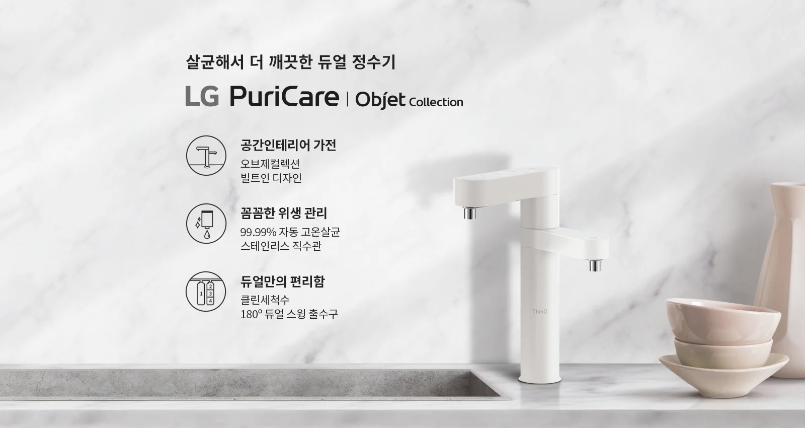 살균해서 더 깨끗한 듀얼 정수기 LG PuriCare | Objet Collection. 공간인테리어 가전: 오브제컬렉션, 빌트인 디자인. 꼼꼼한 위생 관리: 99.99% 자동 고온살균, 스테인리스 직수관. 듀얼만의 편리함: 클린세척수, 180&deg; 듀얼 스윙 출수구. 대리석 배경 위에 정수기와 그릇이 놓여 있습니다.